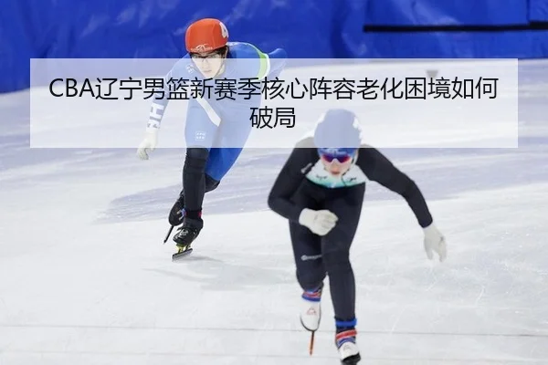 CBA辽宁男篮新赛季核心阵容老化困境如何破局